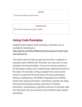 NOTE
This element signifies a general note.
WARNING
This element indicates a warning or caution.
Using Code Examples
Supplemental material (code examples, exercises, etc.) is
available for download at
https://github.com/EthanRBrown/web-development-with-node-
and-express-2e.
This book is here to help you get your job done. In general, if
example code is offered with this book, you may use it in your
programs and documentation. You do not need to contact us
for permission unless you’re reproducing a significant portion of
the code. For example, writing a program that uses several
chunks of code from this book does not require permission.
Selling or distributing a CD-ROM of examples from O’Reilly
books does require permission. Answering a question by citing
this book and quoting example code does not require
permission. Incorporating a significant amount of example code
from this book into your product’s documentation does require
permission.
 