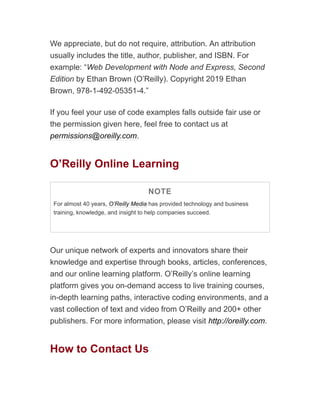 We appreciate, but do not require, attribution. An attribution
usually includes the title, author, publisher, and ISBN. For
example: “Web Development with Node and Express, Second
Edition by Ethan Brown (O’Reilly). Copyright 2019 Ethan
Brown, 978-1-492-05351-4.”
If you feel your use of code examples falls outside fair use or
the permission given here, feel free to contact us at
permissions@oreilly.com.
O’Reilly Online Learning
NOTE
For almost 40 years, O’Reilly Media has provided technology and business
training, knowledge, and insight to help companies succeed.
Our unique network of experts and innovators share their
knowledge and expertise through books, articles, conferences,
and our online learning platform. O’Reilly’s online learning
platform gives you on-demand access to live training courses,
in-depth learning paths, interactive coding environments, and a
vast collection of text and video from O’Reilly and 200+ other
publishers. For more information, please visit http://oreilly.com.
How to Contact Us
 