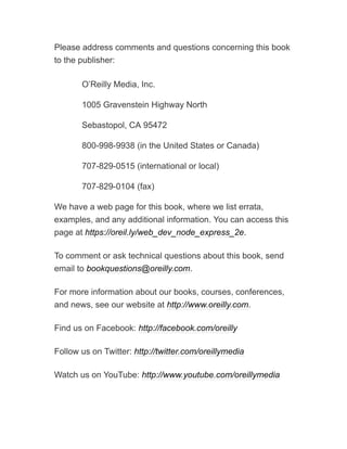 Please address comments and questions concerning this book
to the publisher:
O’Reilly Media, Inc.
1005 Gravenstein Highway North
Sebastopol, CA 95472
800-998-9938 (in the United States or Canada)
707-829-0515 (international or local)
707-829-0104 (fax)
We have a web page for this book, where we list errata,
examples, and any additional information. You can access this
page at https://oreil.ly/web_dev_node_express_2e.
To comment or ask technical questions about this book, send
email to bookquestions@oreilly.com.
For more information about our books, courses, conferences,
and news, see our website at http://www.oreilly.com.
Find us on Facebook: http://facebook.com/oreilly
Follow us on Twitter: http://twitter.com/oreillymedia
Watch us on YouTube: http://www.youtube.com/oreillymedia
 