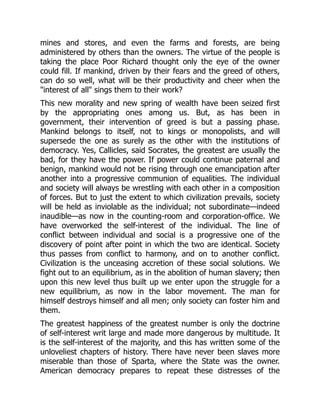 mines and stores, and even the farms and forests, are being
administered by others than the owners. The virtue of the people is
taking the place Poor Richard thought only the eye of the owner
could fill. If mankind, driven by their fears and the greed of others,
can do so well, what will be their productivity and cheer when the
"interest of all" sings them to their work?
This new morality and new spring of wealth have been seized first
by the appropriating ones among us. But, as has been in
government, their intervention of greed is but a passing phase.
Mankind belongs to itself, not to kings or monopolists, and will
supersede the one as surely as the other with the institutions of
democracy. Yes, Callicles, said Socrates, the greatest are usually the
bad, for they have the power. If power could continue paternal and
benign, mankind would not be rising through one emancipation after
another into a progressive communion of equalities. The individual
and society will always be wrestling with each other in a composition
of forces. But to just the extent to which civilization prevails, society
will be held as inviolable as the individual; not subordinate—indeed
inaudible—as now in the counting-room and corporation-office. We
have overworked the self-interest of the individual. The line of
conflict between individual and social is a progressive one of the
discovery of point after point in which the two are identical. Society
thus passes from conflict to harmony, and on to another conflict.
Civilization is the unceasing accretion of these social solutions. We
fight out to an equilibrium, as in the abolition of human slavery; then
upon this new level thus built up we enter upon the struggle for a
new equilibrium, as now in the labor movement. The man for
himself destroys himself and all men; only society can foster him and
them.
The greatest happiness of the greatest number is only the doctrine
of self-interest writ large and made more dangerous by multitude. It
is the self-interest of the majority, and this has written some of the
unloveliest chapters of history. There have never been slaves more
miserable than those of Sparta, where the State was the owner.
American democracy prepares to repeat these distresses of the
 