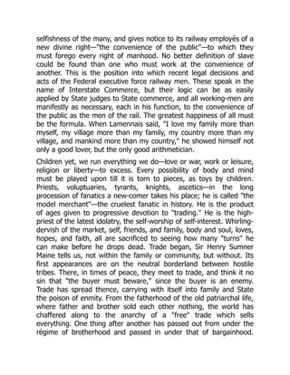 selfishness of the many, and gives notice to its railway employés of a
new divine right—"the convenience of the public"—to which they
must forego every right of manhood. No better definition of slave
could be found than one who must work at the convenience of
another. This is the position into which recent legal decisions and
acts of the Federal executive force railway men. These speak in the
name of Interstate Commerce, but their logic can be as easily
applied by State judges to State commerce, and all working-men are
manifestly as necessary, each in his function, to the convenience of
the public as the men of the rail. The greatest happiness of all must
be the formula. When Lamennais said, "I love my family more than
myself, my village more than my family, my country more than my
village, and mankind more than my country," he showed himself not
only a good lover, but the only good arithmetician.
Children yet, we run everything we do—love or war, work or leisure,
religion or liberty—to excess. Every possibility of body and mind
must be played upon till it is torn to pieces, as toys by children.
Priests, voluptuaries, tyrants, knights, ascetics—in the long
procession of fanatics a new-comer takes his place; he is called "the
model merchant"—the cruelest fanatic in history. He is the product
of ages given to progressive devotion to "trading." He is the high-
priest of the latest idolatry, the self-worship of self-interest. Whirling-
dervish of the market, self, friends, and family, body and soul, loves,
hopes, and faith, all are sacrificed to seeing how many "turns" he
can make before he drops dead. Trade began, Sir Henry Sumner
Maine tells us, not within the family or community, but without. Its
first appearances are on the neutral borderland between hostile
tribes. There, in times of peace, they meet to trade, and think it no
sin that "the buyer must beware," since the buyer is an enemy.
Trade has spread thence, carrying with itself into family and State
the poison of enmity. From the fatherhood of the old patriarchal life,
where father and brother sold each other nothing, the world has
chaffered along to the anarchy of a "free" trade which sells
everything. One thing after another has passed out from under the
régime of brotherhood and passed in under that of bargainhood.
 