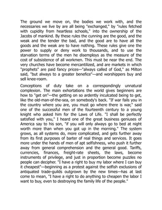 The ground we move on, the bodies we work with, and the
necessaries we live by are all being "exchanged," by "rules fetched
with cupidity from heartless schools," into the ownership of the
Jacobs of mankind. By these rules the cunning are the good, and the
weak and the tender the bad, and the good are to have all the
goods and the weak are to have nothing. These rules give one the
power to supply or deny work to thousands, and to use the
starvation terms of the men he disemploys as the measure of the
cost of subsistence of all workmen. This must be near the end. The
very churches have become mercantilized, and are markets in which
"prophets" are paid fancy prices—"always called of God," as Milton
said, "but always to a greater benefice"—and worshippers buy and
sell knee-room.
Conceptions of duty take on a correspondingly unnatural
complexion. The main exhortations the world gives beginners are
how to "get on"—the getting on so ardently inculcated being to get,
like the old-man-of-the-sea, on somebody's back. "If war fails you in
the country where you are, you must go where there is war," said
one of the successful men of the fourteenth century to a young
knight who asked him for the Laws of Life. "I shall be perfectly
satisfied with you," I heard one of the great business geniuses of
America say to his son, "if you will only always go to bed at night
worth more than when you got up in the morning." The system
grows, as all systems do, more complicated, and gets further away
from its first purposes of barter of real things and services. It goes
more under the hands of men of apt selfishness, who push it further
away from general comprehension and the general good. Tariffs,
currencies, finances, freight-rate sheets, the laws, become
instruments of privilege, and just in proportion become puzzles no
people can decipher. "I have a right to buy my labor where I can buy
it cheapest"—beginning as a protest against the selfish exclusions of
antiquated trade-guilds outgrown by the new times—has at last
come to mean, "I have a right to do anything to cheapen the labor I
want to buy, even to destroying the family life of the people."
 