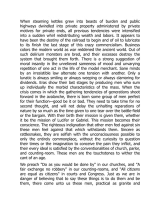 When steaming kettles grew into beasts of burden and public
highways dwindled into private property administered by private
motives for private ends, all previous tendencies were intensified
into a sudden whirl redistributing wealth and labors. It appears to
have been the destiny of the railroad to begin and of oil to lubricate
to its finish the last stage of this crazy commercialism. Business
colors the modern world as war reddened the ancient world. Out of
such delirium monsters are bred, and their excesses destroy the
system that brought them forth. There is a strong suggestion of
moral insanity in the unrelieved sameness of mood and unvarying
repetition of one act in the life of the model merchant. Sane minds
by an irresistible law alternate one tension with another. Only a
lunatic is always smiling or always weeping or always clamoring for
dividends. Eras show their last stages by producing men who sum
up individually the morbid characteristics of the mass. When the
crisis comes in which the gathering tendencies of generations shoot
forward in the avalanche, there is born some group of men perfect
for their function—good be it or bad. They need to take time for no
second thought, and will not delay the unhalting reparations of
nature by so much as the time given to one tear over the battle-field
or the bargain. With their birth their mission is given them, whether
it be the mission of Lucifer or Gabriel. This mission becomes their
conscience. The righteous indignation that other men feel against sin
these men feel against that which withstands them. Sincere as
rattlesnakes, they are selfish with the unconsciousness possible to
only the entirely commonplace, without the curiosity to question
their times or the imagination to conceive the pain they inflict, and
their every ideal is satisfied by the conventionalities of church, parlor,
and counting-room. These men are the touchstones to wither the
cant of an age.
We preach "Do as you would be done by" in our churches, and "A
fair exchange no robbery" in our counting-rooms, and "All citizens
are equal as citizens" in courts and Congress. Just as we are in
danger of believing that to say these things is to do them and be
them, there come unto us these men, practical as granite and
 