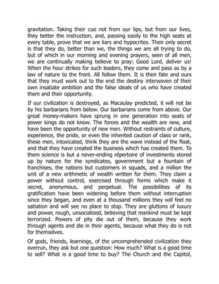 gravitation. Taking their cue not from our lips, but from our lives,
they better the instruction, and, passing easily to the high seats at
every table, prove that we are liars and hypocrites. Their only secret
is that they do, better than we, the things we are all trying to do,
but of which in our morning and evening prayers, seen of all men,
we are continually making believe to pray: Good Lord, deliver us!
When the hour strikes for such leaders, they come and pass as by a
law of nature to the front. All follow them. It is their fate and ours
that they must work out to the end the destiny interwoven of their
own insatiate ambition and the false ideals of us who have created
them and their opportunity.
If our civilization is destroyed, as Macaulay predicted, it will not be
by his barbarians from below. Our barbarians come from above. Our
great money-makers have sprung in one generation into seats of
power kings do not know. The forces and the wealth are new, and
have been the opportunity of new men. Without restraints of culture,
experience, the pride, or even the inherited caution of class or rank,
these men, intoxicated, think they are the wave instead of the float,
and that they have created the business which has created them. To
them science is but a never-ending répertoire of investments stored
up by nature for the syndicates, government but a fountain of
franchises, the nations but customers in squads, and a million the
unit of a new arithmetic of wealth written for them. They claim a
power without control, exercised through forms which make it
secret, anonymous, and perpetual. The possibilities of its
gratification have been widening before them without interruption
since they began, and even at a thousand millions they will feel no
satiation and will see no place to stop. They are gluttons of luxury
and power, rough, unsocialized, believing that mankind must be kept
terrorized. Powers of pity die out of them, because they work
through agents and die in their agents, because what they do is not
for themselves.
Of gods, friends, learnings, of the uncomprehended civilization they
overrun, they ask but one question: How much? What is a good time
to sell? What is a good time to buy? The Church and the Capitol,
 