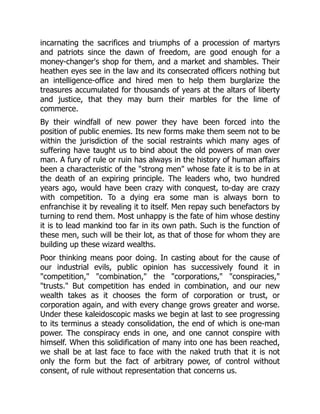 incarnating the sacrifices and triumphs of a procession of martyrs
and patriots since the dawn of freedom, are good enough for a
money-changer's shop for them, and a market and shambles. Their
heathen eyes see in the law and its consecrated officers nothing but
an intelligence-office and hired men to help them burglarize the
treasures accumulated for thousands of years at the altars of liberty
and justice, that they may burn their marbles for the lime of
commerce.
By their windfall of new power they have been forced into the
position of public enemies. Its new forms make them seem not to be
within the jurisdiction of the social restraints which many ages of
suffering have taught us to bind about the old powers of man over
man. A fury of rule or ruin has always in the history of human affairs
been a characteristic of the "strong men" whose fate it is to be in at
the death of an expiring principle. The leaders who, two hundred
years ago, would have been crazy with conquest, to-day are crazy
with competition. To a dying era some man is always born to
enfranchise it by revealing it to itself. Men repay such benefactors by
turning to rend them. Most unhappy is the fate of him whose destiny
it is to lead mankind too far in its own path. Such is the function of
these men, such will be their lot, as that of those for whom they are
building up these wizard wealths.
Poor thinking means poor doing. In casting about for the cause of
our industrial evils, public opinion has successively found it in
"competition," "combination," the "corporations," "conspiracies,"
"trusts." But competition has ended in combination, and our new
wealth takes as it chooses the form of corporation or trust, or
corporation again, and with every change grows greater and worse.
Under these kaleidoscopic masks we begin at last to see progressing
to its terminus a steady consolidation, the end of which is one-man
power. The conspiracy ends in one, and one cannot conspire with
himself. When this solidification of many into one has been reached,
we shall be at last face to face with the naked truth that it is not
only the form but the fact of arbitrary power, of control without
consent, of rule without representation that concerns us.
 