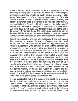 Business motived by the self-interest of the individual runs into
monopoly at every point it touches the social life—land monopoly,
transportation monopoly, trade monopoly, political monopoly in all its
forms, from contraction of the currency to corruption in office. The
society in which in half a lifetime a man without a penny can
become a hundred times a millionaire is as over-ripe, industrially, as
was, politically, the Rome in which the most popular bully could lift
himself from the ranks of the legion on to the throne of the Cæsars.
Our rising issue is with business. Monopoly is business at the end of
its journey. It has got there. The irrepressible conflict is now as
distinctly with business as the issue so lately met was with slavery.
Slavery went first only because it was the cruder form of business.
Against the principles, and the men embodying them and pushing
them to extremes—by which the powers of government, given by all
for all, are used as franchises for personal aggrandizement; by
which, in the same line, the common toil of all and the common gifts
of nature, lands, forces, mines, sites, are turned from service to
selfishness, and are made by one and the same stroke to give gluts
to a few and impoverishment to the many—we must plan our
campaign. The yacht of the millionaire incorporates a million days'
labor which might have been given to abolishing the slums, and
every day it runs the labor of hundreds of men is withdrawn from
the production of helpful things for humanity, and each of us is
equally guilty who directs to his own pleasure the labor he should
turn to the wants of others. Our fanatic of wealth reverses the rule
that serving mankind is the end and wealth an incident, and has
made wealth the end and the service an accident, until he can finally
justify crime itself if it is a means to the end—wealth—which has
come to be the supreme good; and we follow him.
It is an adjudicated fact of the business and social life of America
that to receive the profits of crime and cherish the agents who
commit it does not disqualify for fellowship in the most "solid" circles
—financial, commercial, religious, or social. It illustrates what Ruskin
calls the "morbid" character of modern business that the history of
its most brilliant episodes must be studied in the vestibules of the
 