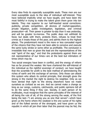 Every idea finds its especially susceptible souls. These men are our
most susceptible souls to the idea of individual self-interest. They
have believed implicitly what we have taught, and have been the
most faithful in trying to make the talent given them grow into ten
talents. They rise superior to our half-hearted social corrections:
publicity, private competition, all devices of market-opposition,
private litigation, public investigation, legislation, and criminal
prosecution—all. Their power is greater to-day than it was yesterday,
and will be greater to-morrow. The public does not withhold its
favor, but deals with them, protects them, refuses to treat their
crimes as it treats those of the poor, and admits them to the highest
places. The predominant mood is the more or less concealed regret
of the citizens that they have not been able to conceive and execute
the same lucky stroke or some other as profitable. The conclusion is
irresistible that men so given the lead are the representatives of the
real "spirit of the age," and that the protestants against them are
not representative of our times—are at the best but intimators of
times which may be.
Two social energies have been in conflict, and the energy of reform
has so far proved the weaker. We have chartered the self-interest of
the individual as the rightful sovereign of conduct; we have taught
that the scramble for profit is the best method of administering the
riches of earth and the exchange of services. Only those can attack
this system who attack its central principle, that strength gives the
strong in the market the right to destroy his neighbor. Only as we
have denied that right to the strong elsewhere have we made
ourselves as civilized as we are. And we cannot make a change as
long as our songs, customs, catchwords, and public opinions tell all
to do the same thing if they can. Society, in each person of its
multitudes, must recognize that the same principles of the interest of
all being the rule of all, of the strong serving the weak, of the first
being the last—"I am among you as one that serves"—which have
given us the home where the weakest is the one surest of his rights
and of the fullest service of the strongest, and have given us the
republic in which all join their labor that the poorest may be fed, the
 