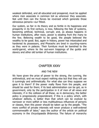 weakest defended, and all educated and prospered, must be applied
where men associate in common toil as wherever they associate.
Not until then can the forces be reversed which generate those
obnoxious persons—our fittest.
Our system, so fair in its theory and so fertile in its happiness and
prosperity in its first century, is now, following the fate of systems,
becoming artificial, technical, corrupt; and, as always happens in
human institutions, after noon, power is stealing from the many to
the few. Believing wealth to be good, the people believed the
wealthy to be good. But, again in history, power has intoxicated and
hardened its possessors, and Pharaohs are bred in counting-rooms
as they were in palaces. Their furniture must be banished to the
world-garret, where lie the out-worn trappings of the guilds and
slavery and other old lumber of human institutions.
CHAPTER XXXV
AND THE NEW
We have given the prize of power to the strong, the cunning, the
arithmetical, and we must expect nothing else but that they will use
it cunningly and arithmetically. For what else can they suppose we
gave it to them? If the power really flows from the people, and
should be used for them; if its best administration can be got, as in
government, only by the participation in it of men of all views and
interests; if in the collision of all these, as in democracy, the better
policy is progressively preponderant; if this is a policy which, with
whatever defects, is better than that which can be evolved by
narrower or more selfish or less multitudinous influences of persons
or classes, then this power should be taken up by the people. "The
mere conflict of private interests will never produce a well-ordered
commonwealth of labor," says the author of the article on political
economy in the Encyclopædia Britannica. The failure of monarchy
 