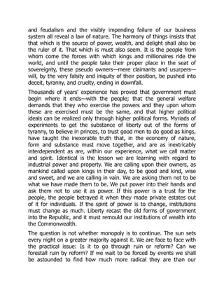 and feudalism and the visibly impending failure of our business
system all reveal a law of nature. The harmony of things insists that
that which is the source of power, wealth, and delight shall also be
the ruler of it. That which is must also seem. It is the people from
whom come the forces with which kings and millionaires ride the
world, and until the people take their proper place in the seat of
sovereignty, these pseudo owners—mere claimants and usurpers—
will, by the very falsity and iniquity of their position, be pushed into
deceit, tyranny, and cruelty, ending in downfall.
Thousands of years' experience has proved that government must
begin where it ends—with the people; that the general welfare
demands that they who exercise the powers and they upon whom
these are exercised must be the same, and that higher political
ideals can be realized only through higher political forms. Myriads of
experiments to get the substance of liberty out of the forms of
tyranny, to believe in princes, to trust good men to do good as kings,
have taught the inexorable truth that, in the economy of nature,
form and substance must move together, and are as inextricably
interdependent as are, within our experience, what we call matter
and spirit. Identical is the lesson we are learning with regard to
industrial power and property. We are calling upon their owners, as
mankind called upon kings in their day, to be good and kind, wise
and sweet, and we are calling in vain. We are asking them not to be
what we have made them to be. We put power into their hands and
ask them not to use it as power. If this power is a trust for the
people, the people betrayed it when they made private estates out
of it for individuals. If the spirit of power is to change, institutions
must change as much. Liberty recast the old forms of government
into the Republic, and it must remould our institutions of wealth into
the Commonwealth.
The question is not whether monopoly is to continue. The sun sets
every night on a greater majority against it. We are face to face with
the practical issue: Is it to go through ruin or reform? Can we
forestall ruin by reform? If we wait to be forced by events we shall
be astounded to find how much more radical they are than our
 