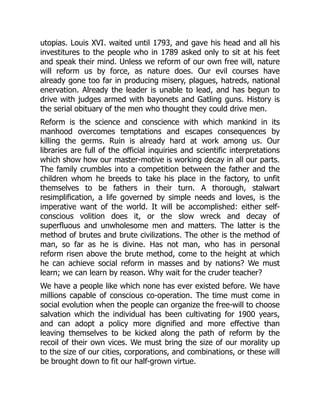 utopias. Louis XVI. waited until 1793, and gave his head and all his
investitures to the people who in 1789 asked only to sit at his feet
and speak their mind. Unless we reform of our own free will, nature
will reform us by force, as nature does. Our evil courses have
already gone too far in producing misery, plagues, hatreds, national
enervation. Already the leader is unable to lead, and has begun to
drive with judges armed with bayonets and Gatling guns. History is
the serial obituary of the men who thought they could drive men.
Reform is the science and conscience with which mankind in its
manhood overcomes temptations and escapes consequences by
killing the germs. Ruin is already hard at work among us. Our
libraries are full of the official inquiries and scientific interpretations
which show how our master-motive is working decay in all our parts.
The family crumbles into a competition between the father and the
children whom he breeds to take his place in the factory, to unfit
themselves to be fathers in their turn. A thorough, stalwart
resimplification, a life governed by simple needs and loves, is the
imperative want of the world. It will be accomplished: either self-
conscious volition does it, or the slow wreck and decay of
superfluous and unwholesome men and matters. The latter is the
method of brutes and brute civilizations. The other is the method of
man, so far as he is divine. Has not man, who has in personal
reform risen above the brute method, come to the height at which
he can achieve social reform in masses and by nations? We must
learn; we can learn by reason. Why wait for the cruder teacher?
We have a people like which none has ever existed before. We have
millions capable of conscious co-operation. The time must come in
social evolution when the people can organize the free-will to choose
salvation which the individual has been cultivating for 1900 years,
and can adopt a policy more dignified and more effective than
leaving themselves to be kicked along the path of reform by the
recoil of their own vices. We must bring the size of our morality up
to the size of our cities, corporations, and combinations, or these will
be brought down to fit our half-grown virtue.
 