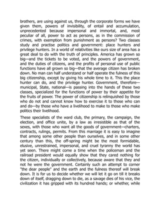 brothers, are using against us, through the corporate forms we have
given them, powers of invisibility, of entail and accumulation,
unprecedented because impersonal and immortal, and, most
peculiar of all, power to act as persons, as in the commission of
crimes, with exemption from punishment as persons? Two classes
study and practise politics and government: place hunters and
privilege hunters. In a world of relativities like ours size of area has a
great deal to do with the truth of principles. America has grown so
big—and the tickets to be voted, and the powers of government,
and the duties of citizens, and the profits of personal use of public
functions have all grown so big—that the average citizen has broken
down. No man can half understand or half operate the fulness of this
big citizenship, except by giving his whole time to it. This the place
hunter can do, and the privilege hunter. Government, therefore—
municipal, State, national—is passing into the hands of these two
classes, specialized for the functions of power by their appetite for
the fruits of power. The power of citizenship is relinquished by those
who do not and cannot know how to exercise it to those who can
and do—by those who have a livelihood to make to those who make
politics their livelihood.
These specialists of the ward club, the primary, the campaign, the
election, and office unite, by a law as irresistible as that of the
sexes, with those who want all the goods of government—charters,
contracts, rulings, permits. From this marriage it is easy to imagine
that among some other people than ourselves, and in some other
century than this, the off-spring might be the most formidable,
elusive, unrestrained, impersonal, and cruel tyranny the world has
yet seen. There might come a time when the policeman and the
railroad president would equally show that they cared nothing for
the citizen, individually or collectively, because aware that they and
not he were the government. Certainly such an attempt to corner
"the dear people" and the earth and the fulness thereof will break
down. It is for us to decide whether we will let it go on till it breaks
down of itself, dragging down to die, as a savage dies of his vice, the
civilization it has gripped with its hundred hands; or whether, while
 