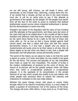 we are still young, still virtuous, we will break it down, self-
consciously, as the civilized man, reforming, crushes down the evil.
If we cannot find a remedy, all that we love in the word America
must die. It will be an awful price to pay if this attempt at
government of the people, by the people, for the people must perish
from off the face of the earth to prove to mankind that political
brotherhood cannot survive where industrial brotherhood is denied.
But the demonstration is worth even that.
Aristotle's lost books of the Republics told the story of two hundred
and fifty attempts at free government, and these were but some of
the many that had to be melted down in the crucible of fate to teach
Hamilton and Jefferson what they knew. Perhaps we must be melted
by the same fierce flames to be a light to the feet of those who
come after us. For as true as that a house divided against itself
cannot stand, and that a nation half slave and half free cannot
permanently endure, is it true that a people who are slaves to
market-tyrants will surely come to be their slaves in all else, that all
liberty begins to be lost when one liberty is lost, that a people half
democratic and half plutocratic cannot permanently endure.
The secret of the history we are about to make is not that the world
is poorer or worse. It is richer and better. Its new wealth is too great
for the old forms. The success and beauties of our old mutualities
have made us ready for new mutualities. The wonder of to-day is
the modern multiplication of products by the union of forces; the
marvel of to-morrow will be the greater product which will follow
when that which is co-operatively produced is co-operatively
enjoyed. It is the spectacle of its concentration in the private
fortunes of our day which reveals this wealth to its real makers—the
whole people—and summons them to extend the manners and
institutions of civilization to this new tribal relation.
Whether the great change comes with peace or sword, freely
through reform or by nature's involuntary forces, is a mere matter of
detail, a question of convenience—not of the essence of the thing.
The change will come. With reform, it may come to us. If with force,
 