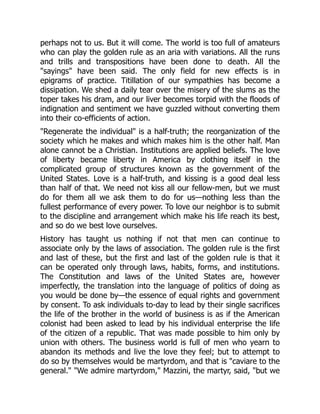 perhaps not to us. But it will come. The world is too full of amateurs
who can play the golden rule as an aria with variations. All the runs
and trills and transpositions have been done to death. All the
"sayings" have been said. The only field for new effects is in
epigrams of practice. Titillation of our sympathies has become a
dissipation. We shed a daily tear over the misery of the slums as the
toper takes his dram, and our liver becomes torpid with the floods of
indignation and sentiment we have guzzled without converting them
into their co-efficients of action.
"Regenerate the individual" is a half-truth; the reorganization of the
society which he makes and which makes him is the other half. Man
alone cannot be a Christian. Institutions are applied beliefs. The love
of liberty became liberty in America by clothing itself in the
complicated group of structures known as the government of the
United States. Love is a half-truth, and kissing is a good deal less
than half of that. We need not kiss all our fellow-men, but we must
do for them all we ask them to do for us—nothing less than the
fullest performance of every power. To love our neighbor is to submit
to the discipline and arrangement which make his life reach its best,
and so do we best love ourselves.
History has taught us nothing if not that men can continue to
associate only by the laws of association. The golden rule is the first
and last of these, but the first and last of the golden rule is that it
can be operated only through laws, habits, forms, and institutions.
The Constitution and laws of the United States are, however
imperfectly, the translation into the language of politics of doing as
you would be done by—the essence of equal rights and government
by consent. To ask individuals to-day to lead by their single sacrifices
the life of the brother in the world of business is as if the American
colonist had been asked to lead by his individual enterprise the life
of the citizen of a republic. That was made possible to him only by
union with others. The business world is full of men who yearn to
abandon its methods and live the love they feel; but to attempt to
do so by themselves would be martyrdom, and that is "caviare to the
general." "We admire martyrdom," Mazzini, the martyr, said, "but we
 