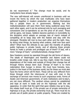 do not recommend it." The change must be social, and its
martyrdoms have already begun.
The new self-interest will remain unenforced in business until we
invent the forms by which the vast multitudes who have been
gathered together in modern production can organize themselves
into a people there as in government. Nothing but this
institutionalization will save them from being scattered away from
each other again, and it can be achieved only by such averaging and
concessions and co-operations as are the price of all union. These
will be gains, not losses. Soldiers become partners in invincibility by
the discipline which adopts an average rate of march instead of
compelling all to keep step with the fastest and stay with the
strongest. Moralists tell men to love each other and the right. How,
by doing what things, by leaving what undone, shall men love each
other? What have the ethicals to say upon the morality of putting
public highways in private hands, and of allowing these private
hands to make a private and privileged use of them? If bad, will a
mere "change of heart," uninstitutionalized, change them?
New freedoms cannot be operated through the old forms of slavery.
The ideals of Washington and Hamilton and Adams could not
breathe under kingly rule. Idle to say they might. Under the mutual
dependence of the inside and outside of things their change has all
through history always been dual. Change of heart is no more
redemption than hunger is dinner. We must have honesty, love,
justice in the heart of the business world, but for these we must also
have the forms which will fit them. These will be very different from
those through which the intercourse of man with man in the
exchange of services now moves to such ungracious ends. Forms of
Asiatic and American government, of early institutions and to-day's,
are not more different. The cardinal virtues cannot be established
and kept at work in trade and on the highways with the old
apparatus. In order that the spirit that gave rebates may go to stay,
the rebate itself must go. If the private use of private ownership of
highways is to go, the private ownership must go. There must be no
private use of public power or public property. These are created by
 