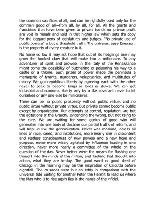 the common sacrifices of all, and can be rightfully used only for the
common good of all—from all, by all, for all. All the grants and
franchises that have been given to private hands for private profit
are void in morals and void in that higher law which sets the copy
for the laggard pens of legislatures and judges. "No private use of
public powers" is but a threshold truth. The universe, says Emerson,
is the property of every creature in it.
No home so low it may not hope that out of its fledglings one may
grow the hooked claw that will make him a millionaire. To any
adventurer of spirit and prowess in the Italy of the Renaissance
might come the possibility of butchering or poisoning his way to a
castle or a throne. Such prizes of power made the peninsula a
menagerie of tyrants, murderers, voluptuaries, and multitudes of
misery. We got republican liberty by agreeing each with the other
never to seek to become kings or lords or dukes. We can get
industrial and economic liberty only by a like covenant never to let
ourselves or any one else be millionaires.
There can be no public prosperity without public virtue, and no
public virtue without private virtue. But private cannot become public
except by organization. Our attempts at control, regulation, are but
the agitations of the Gracchi, evidencing the wrong, but not rising to
the cure. We are waiting for some genius of good who will
generalize into one body of doctrine our partial truths of reform, and
will help us live the generalization. Never was mankind, across all
lines of race, creed, and institutions, more nearly one in discontent
and restless consciousness of new powers and a new hope and
purpose, never more widely agitated by influences leading in one
direction, never more nearly a committee of the whole on the
question of the day. Never before were the means for flashing one
thought into the minds of the million, and flashing that thought into
action, what they are to-day. The good word or good deed of
Chicago in the morning may be the inspiration of Calcutta before
nightfall. The crusades were but an eddy in comparison with the
universal tide waiting for another Peter the Hermit to lead us where
the Man who is to rise again lies in the hands of the infidel.
 