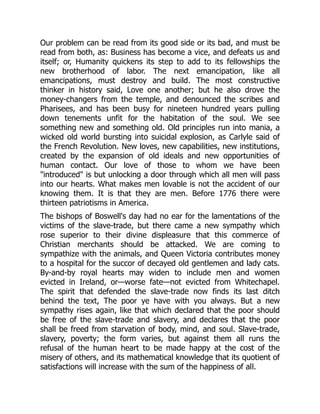 Our problem can be read from its good side or its bad, and must be
read from both, as: Business has become a vice, and defeats us and
itself; or, Humanity quickens its step to add to its fellowships the
new brotherhood of labor. The next emancipation, like all
emancipations, must destroy and build. The most constructive
thinker in history said, Love one another; but he also drove the
money-changers from the temple, and denounced the scribes and
Pharisees, and has been busy for nineteen hundred years pulling
down tenements unfit for the habitation of the soul. We see
something new and something old. Old principles run into mania, a
wicked old world bursting into suicidal explosion, as Carlyle said of
the French Revolution. New loves, new capabilities, new institutions,
created by the expansion of old ideals and new opportunities of
human contact. Our love of those to whom we have been
"introduced" is but unlocking a door through which all men will pass
into our hearts. What makes men lovable is not the accident of our
knowing them. It is that they are men. Before 1776 there were
thirteen patriotisms in America.
The bishops of Boswell's day had no ear for the lamentations of the
victims of the slave-trade, but there came a new sympathy which
rose superior to their divine displeasure that this commerce of
Christian merchants should be attacked. We are coming to
sympathize with the animals, and Queen Victoria contributes money
to a hospital for the succor of decayed old gentlemen and lady cats.
By-and-by royal hearts may widen to include men and women
evicted in Ireland, or—worse fate—not evicted from Whitechapel.
The spirit that defended the slave-trade now finds its last ditch
behind the text, The poor ye have with you always. But a new
sympathy rises again, like that which declared that the poor should
be free of the slave-trade and slavery, and declares that the poor
shall be freed from starvation of body, mind, and soul. Slave-trade,
slavery, poverty; the form varies, but against them all runs the
refusal of the human heart to be made happy at the cost of the
misery of others, and its mathematical knowledge that its quotient of
satisfactions will increase with the sum of the happiness of all.
 