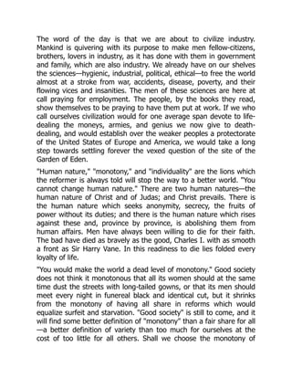 The word of the day is that we are about to civilize industry.
Mankind is quivering with its purpose to make men fellow-citizens,
brothers, lovers in industry, as it has done with them in government
and family, which are also industry. We already have on our shelves
the sciences—hygienic, industrial, political, ethical—to free the world
almost at a stroke from war, accidents, disease, poverty, and their
flowing vices and insanities. The men of these sciences are here at
call praying for employment. The people, by the books they read,
show themselves to be praying to have them put at work. If we who
call ourselves civilization would for one average span devote to life-
dealing the moneys, armies, and genius we now give to death-
dealing, and would establish over the weaker peoples a protectorate
of the United States of Europe and America, we would take a long
step towards settling forever the vexed question of the site of the
Garden of Eden.
"Human nature," "monotony," and "individuality" are the lions which
the reformer is always told will stop the way to a better world. "You
cannot change human nature." There are two human natures—the
human nature of Christ and of Judas; and Christ prevails. There is
the human nature which seeks anonymity, secrecy, the fruits of
power without its duties; and there is the human nature which rises
against these and, province by province, is abolishing them from
human affairs. Men have always been willing to die for their faith.
The bad have died as bravely as the good, Charles I. with as smooth
a front as Sir Harry Vane. In this readiness to die lies folded every
loyalty of life.
"You would make the world a dead level of monotony." Good society
does not think it monotonous that all its women should at the same
time dust the streets with long-tailed gowns, or that its men should
meet every night in funereal black and identical cut, but it shrinks
from the monotony of having all share in reforms which would
equalize surfeit and starvation. "Good society" is still to come, and it
will find some better definition of "monotony" than a fair share for all
—a better definition of variety than too much for ourselves at the
cost of too little for all others. Shall we choose the monotony of
 