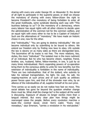 sharing with every one under George III. or Alexander II. the denial
of all right to participate in the supreme power, or shall we choose
the monotony of sharing with every fellow-citizen the right to
become President?—the monotony of being forbidden to enter all
the great livelihoods, some syndicate blocking each way with "This
business belongs to us"? Or the monotony of a democracy, where
every laborer has equal rights with all other citizens to decide upon
the administration of the common toil for the common welfare, and
an equal right with every other to rise to be a Captain of Industry?
Such are the alternatives of "monotony." We have made an historic
choice in one; now for the other.
And "individuality." "You are going to destroy individuality." We can
become individual only by submitting to be bound to others. We
extend our freedom only by finding new laws to obey. Life outside
the law is slavery on as many sides as there are disregarded laws.
The locomotive off its tracks is not free. The more relations, ties,
duties, the more "individual." The isolated man is the mere rudiment
of an individual. But he who has become citizen, neighbor, friend,
brother, son, husband, father, fellow-member, in one, is just by so
many times individualized. Men's expanding powers of co-operation
bring them to the conscious ability to unite for new benefits; but this
extension of individuality is forbidden in the name of individuality.
There are two individualities: that of the dullard, who submits to
take his railroad transportation, his light, his coal, his salt, his
reaping-machine at such prices and of such quality as arbitrary
power forces upon him, and that of the shrewder man who, by an
alliance of the individualities of all, supplies himself at his own price.
Time carries us so easily we do not realize how fast we move. This
social debate has gone far beyond the question whether change
there must be. What shall the change be? is the subject all the world
is discussing. Exposure of abuses no longer excites more than a
languid interest. But every clear plan how things might be
rearranged raises the people. Before every revolution marches a
book—the Contrat Social, Uncle Tom's Cabin. "Every man
nowadays," says Emerson, "carries a revolution in his vest-pocket."
 
