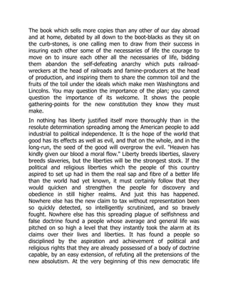 The book which sells more copies than any other of our day abroad
and at home, debated by all down to the boot-blacks as they sit on
the curb-stones, is one calling men to draw from their success in
insuring each other some of the necessaries of life the courage to
move on to insure each other all the necessaries of life, bidding
them abandon the self-defeating anarchy which puts railroad-
wreckers at the head of railroads and famine-producers at the head
of production, and inspiring them to share the common toil and the
fruits of the toil under the ideals which make men Washingtons and
Lincolns. You may question the importance of the plan; you cannot
question the importance of its welcome. It shows the people
gathering-points for the new constitution they know they must
make.
In nothing has liberty justified itself more thoroughly than in the
resolute determination spreading among the American people to add
industrial to political independence. It is the hope of the world that
good has its effects as well as evil, and that on the whole, and in the
long-run, the seed of the good will overgrow the evil. "Heaven has
kindly given our blood a moral flow." Liberty breeds liberties, slavery
breeds slaveries, but the liberties will be the strongest stock. If the
political and religious liberties which the people of this country
aspired to set up had in them the real sap and fibre of a better life
than the world had yet known, it must certainly follow that they
would quicken and strengthen the people for discovery and
obedience in still higher realms. And just this has happened.
Nowhere else has the new claim to tax without representation been
so quickly detected, so intelligently scrutinized, and so bravely
fought. Nowhere else has this spreading plague of selfishness and
false doctrine found a people whose average and general life was
pitched on so high a level that they instantly took the alarm at its
claims over their lives and liberties. It has found a people so
disciplined by the aspiration and achievement of political and
religious rights that they are already possessed of a body of doctrine
capable, by an easy extension, of refuting all the pretensions of the
new absolutism. At the very beginning of this new democratic life
 