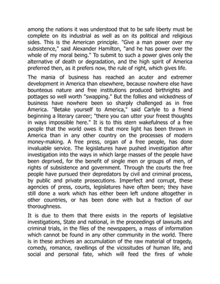 among the nations it was understood that to be safe liberty must be
complete on its industrial as well as on its political and religious
sides. This is the American principle. "Give a man power over my
subsistence," said Alexander Hamilton, "and he has power over the
whole of my moral being." To submit to such a power gives only the
alternative of death or degradation, and the high spirit of America
preferred then, as it prefers now, the rule of right, which gives life.
The mania of business has reached an acuter and extremer
development in America than elsewhere, because nowhere else have
bounteous nature and free institutions produced birthrights and
pottages so well worth "swapping." But the follies and wickedness of
business have nowhere been so sharply challenged as in free
America. "Betake yourself to America," said Carlyle to a friend
beginning a literary career; "there you can utter your freest thoughts
in ways impossible here." It is to this stern wakefulness of a free
people that the world owes it that more light has been thrown in
America than in any other country on the processes of modern
money-making. A free press, organ of a free people, has done
invaluable service. The legislatures have pushed investigation after
investigation into the ways in which large masses of the people have
been deprived, for the benefit of single men or groups of men, of
rights of subsistence and government. Through the courts the free
people have pursued their depredators by civil and criminal process,
by public and private prosecutions. Imperfect and corrupt, these
agencies of press, courts, legislatures have often been; they have
still done a work which has either been left undone altogether in
other countries, or has been done with but a fraction of our
thoroughness.
It is due to them that there exists in the reports of legislative
investigations, State and national, in the proceedings of lawsuits and
criminal trials, in the files of the newspapers, a mass of information
which cannot be found in any other community in the world. There
is in these archives an accumulation of the raw material of tragedy,
comedy, romance, ravellings of the vicissitudes of human life, and
social and personal fate, which will feed the fires of whole
 