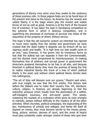 generations of literary men when once they awake to the existence
of these precious rolls. In these pigeon-holes are to be found keys of
the present and clews to the future. As America has the newest and
widest liberty, it is the stage where play the newest and widest
forces of evil as well as good. America is at the front of the forward
line of evolution. It has taken the lead in developing competition to
the extreme form in which it destroys competition, and in
superfining the processes of exchange of services into those of the
acquisition of the property of others without service.
The hope is that the old economic system we inherited has ripened
so much more rapidly than the society and government we have
created that the dead matter it deposits can be thrown off by our
vigorous youth and health. "It is high time our bad wealth came to
an end," says Emerson. It has grown into its monstrous forms so
fast that the dullest eye can separate it from the Commonwealth,
and the slowest mind comprehend its mischievousness. In making
themselves free of arbitrary and corrupt power in government the
Americans prepared themselves to be free in all else, and because
foremost in political liberty they have the promise of being the first
to realize industrial liberty—the trunk of a tree of which political
liberty is the seed, and without which political liberty shrinks back
into nothingness.
"The art of Italy will blossom over our graves," Mazzini said when,
with true insight, he saw that the first artistic, first literary task
before the Italians was to make their country free. Art, literature,
culture, religion, in America, are already beginning to feel the
restrictive pressure which results from the domination of a selfish,
self-indulgent, luxurious, and anti-social power. This power,
mastering the markets of a civilization which gives its main energies
to markets, passes without difficulty to the mastery of all the other
activities. When churches, political campaigns, the expounding of the
law, maintenance of schools and colleges, and family life itself all
depend on money, they must become servile to the money power.
Song, picture, sermon, decrees of court, and the union of hearts
must pass constantly under stronger control of those who give their
 