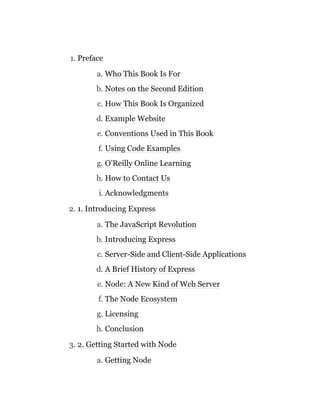 1. Preface
a. Who This Book Is For
b. Notes on the Second Edition
c. How This Book Is Organized
d. Example Website
e. Conventions Used in This Book
f. Using Code Examples
g. O’Reilly Online Learning
h. How to Contact Us
i. Acknowledgments
2. 1. Introducing Express
a. The JavaScript Revolution
b. Introducing Express
c. Server-Side and Client-Side Applications
d. A Brief History of Express
e. Node: A New Kind of Web Server
f. The Node Ecosystem
g. Licensing
h. Conclusion
3. 2. Getting Started with Node
a. Getting Node
 
