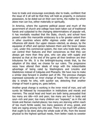 lives to trade and encourage everybody else to trade, confident that
the issue of it all will be that they will hold as property, in exclusive
possession, to be doled out on their own terms, the matter by which
alone man can live, either materially or spiritually.
In America, where the supreme political power and much of the
government of church and college have been taken out of traditional
hands and subjected to the changing determinations of popular will,
it has inevitably resulted that the State, church, and school have
passed under this mercantile aristocracy to a far greater extent than
in other countries where stiffer régimes under other and older
influences still stand. Our upper classes—elected, as always, by the
equipoise of effort and opinion between them and the lower classes
—are, under this commercial system, the men who trade best, who
can control their features and their consciences so that they can
always get more than they give, who can play with supply and
demand so that at the end of the game all their brethren are their
tributaries for life. It is the birthright-buying minds that, by the
adoption of this ideal, we choose for our rulers. The progressive
races have altered their ideals of kings with the indescribable
advantage of being ruled by Washingtons and Lincolns and
Gladstones instead of Caligulas and Pharaohs. We have now to make
a similar step forward in another part of life. The previous changes
expressed outwardly an inner change of heart. The reformer of to-
day is simply he who, with quicker ear, detecting that another
change of heart is going on, goes before.
Another great change is working in the inner mind of man, and will
surely be followed by incorporation in institutions and morals and
manners. The social head and heart are both being persuaded that
too many are idle—rich and poor; too many are hurt in body and
soul—rich and poor; too many children are "exposed," as in the old
Greek and Roman market-places; too many are starving within reach
of too much fertile waste; too many passions of envy, greed, and
hate are raging among rich and poor. There is too much left undone
that ought to be done along the whole scale of life, from the lowest
physical to the highest spiritual needs, from better roads to sweeter
 