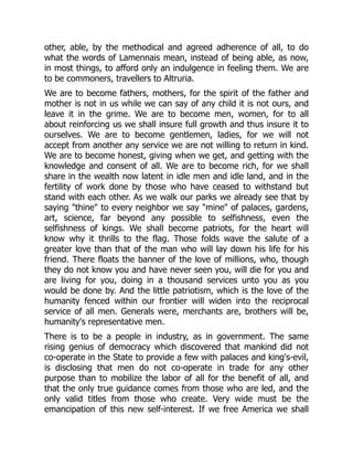 other, able, by the methodical and agreed adherence of all, to do
what the words of Lamennais mean, instead of being able, as now,
in most things, to afford only an indulgence in feeling them. We are
to be commoners, travellers to Altruria.
We are to become fathers, mothers, for the spirit of the father and
mother is not in us while we can say of any child it is not ours, and
leave it in the grime. We are to become men, women, for to all
about reinforcing us we shall insure full growth and thus insure it to
ourselves. We are to become gentlemen, ladies, for we will not
accept from another any service we are not willing to return in kind.
We are to become honest, giving when we get, and getting with the
knowledge and consent of all. We are to become rich, for we shall
share in the wealth now latent in idle men and idle land, and in the
fertility of work done by those who have ceased to withstand but
stand with each other. As we walk our parks we already see that by
saying "thine" to every neighbor we say "mine" of palaces, gardens,
art, science, far beyond any possible to selfishness, even the
selfishness of kings. We shall become patriots, for the heart will
know why it thrills to the flag. Those folds wave the salute of a
greater love than that of the man who will lay down his life for his
friend. There floats the banner of the love of millions, who, though
they do not know you and have never seen you, will die for you and
are living for you, doing in a thousand services unto you as you
would be done by. And the little patriotism, which is the love of the
humanity fenced within our frontier will widen into the reciprocal
service of all men. Generals were, merchants are, brothers will be,
humanity's representative men.
There is to be a people in industry, as in government. The same
rising genius of democracy which discovered that mankind did not
co-operate in the State to provide a few with palaces and king's-evil,
is disclosing that men do not co-operate in trade for any other
purpose than to mobilize the labor of all for the benefit of all, and
that the only true guidance comes from those who are led, and the
only valid titles from those who create. Very wide must be the
emancipation of this new self-interest. If we free America we shall
 