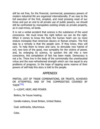 still be not free, for the financial, commercial, possessory powers of
modern industrial life are organized internationally. If we rose to the
full execution of the first, simplest, and most pressing need of our
times and put an end to all private use of public powers, we should
still be confronted by monopolies existing simply as private property,
as in coal-mines, oil lands.
It is not a verbal accident that science is the substance of the word
conscience. We must know the right before we can do the right.
When it comes to know the facts the human heart can no more
endure monopoly than American slavery or Roman empire. The first
step to a remedy is that the people care. If they know, they will
care. To help them to know and care; to stimulate new hatred of
evil, new love of the good, new sympathy for the victims of power,
and, by enlarging its science, to quicken the old into a new
conscience, this compilation of fact has been made. Democracy is
not a lie. There live in the body of the commonalty the unexhausted
virtue and the ever-refreshened strength which can rise equal to any
problems of progress. In the hope of tapping some reserve of their
powers of self-help this story is told to the people.
APPENDIX
PARTIAL LIST OF TRADE COMBINATIONS, OR TRUSTS, ACHIEVED
OR ATTEMPTED, AND OF THE COMMODITIES COVERED BY
THEM[770]
I.—LIGHT, HEAT, AND POWER
Boilers, for house heating.
Candle-makers, Great Britain, United States.
Coal: anthracite, bituminous.
Coke.
 