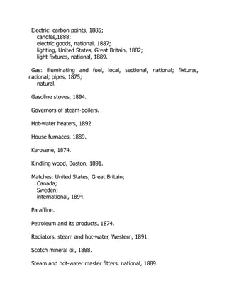 Electric: carbon points, 1885;
candles,1888;
electric goods, national, 1887;
lighting, United States, Great Britain, 1882;
light-fixtures, national, 1889.
Gas: illuminating and fuel, local, sectional, national; fixtures,
national; pipes, 1875;
natural.
Gasoline stoves, 1894.
Governors of steam-boilers.
Hot-water heaters, 1892.
House furnaces, 1889.
Kerosene, 1874.
Kindling wood, Boston, 1891.
Matches: United States; Great Britain;
Canada;
Sweden;
international, 1894.
Paraffine.
Petroleum and its products, 1874.
Radiators, steam and hot-water, Western, 1891.
Scotch mineral oil, 1888.
Steam and hot-water master fitters, national, 1889.
 