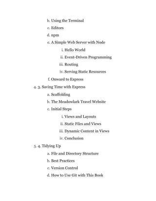 b. Using the Terminal
c. Editors
d. npm
e. A Simple Web Server with Node
i. Hello World
ii. Event-Driven Programming
iii. Routing
iv. Serving Static Resources
f. Onward to Express
4. 3. Saving Time with Express
a. Scaffolding
b. The Meadowlark Travel Website
c. Initial Steps
i. Views and Layouts
ii. Static Files and Views
iii. Dynamic Content in Views
iv. Conclusion
5. 4. Tidying Up
a. File and Directory Structure
b. Best Practices
c. Version Control
d. How to Use Git with This Book
 