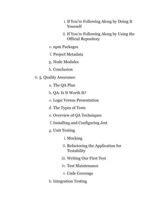 i. If You’re Following Along by Doing It
Yourself
ii. If You’re Following Along by Using the
Official Repository
e. npm Packages
f. Project Metadata
g. Node Modules
h. Conclusion
6. 5. Quality Assurance
a. The QA Plan
b. QA: Is It Worth It?
c. Logic Versus Presentation
d. The Types of Tests
e. Overview of QA Techniques
f. Installing and Configuring Jest
g. Unit Testing
i. Mocking
ii. Refactoring the Application for
Testability
iii. Writing Our First Test
iv. Test Maintenance
v. Code Coverage
h. Integration Testing
 
