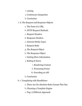 i. Linting
j. Continuous Integration
k. Conclusion
7. 6. The Request and Response Objects
a. The Parts of a URL
b. HTTP Request Methods
c. Request Headers
d. Response Headers
e. Internet Media Types
f. Request Body
g. The Request Object
h. The Response Object
i. Getting More Information
j. Boiling It Down
i. Rendering Content
ii. Processing Forms
iii. Providing an API
k. Conclusion
8. 7. Templating with Handlebars
a. There Are No Absolute Rules Except This One
b. Choosing a Template Engine
c. Pug: A Different Approach
 