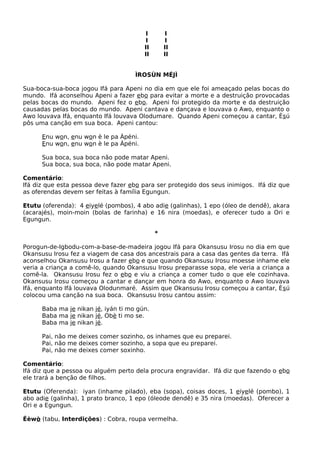 I I
I I
II II
II II
ÌROSÙN MÉJÌ
Sua-boca-sua-boca jogou Ifá para Apeni no dia em que ele foi ameaçado pelas bocas do
mundo. Ifá aconselhou Apeni a fazer ebo para evitar a morte e a destruição provocadas
pelas bocas do mundo. Apeni fez o ebo. Apeni foi protegido da morte e da destruição
causadas pelas bocas do mundo. Apeni cantava e dançava e louvava o Awo, enquanto o
Awo louvava Ifá, enquanto Ifá louvava Olodumare. Quando Apeni começou a cantar, Èsú
pôs uma canção em sua boca. Apeni cantou:
Enu won, enu won è le pa Àpéni.
Enu won, enu won è le pa Àpéni.
Sua boca, sua boca não pode matar Apeni.
Sua boca, sua boca, não pode matar Apeni.
Comentário:
Ifá diz que esta pessoa deve fazer ebo para ser protegido dos seus inimigos. Ifá diz que
as oferendas devem ser feitas à família Egungun.
Etutu (oferenda): 4 eiyelé (pombos), 4 abo adie (galinhas), 1 epo (óleo de dendê), akara
(acarajés), moin-moin (bolas de farinha) e 16 nira (moedas), e oferecer tudo a Ori e
Egungun.
*
Porogun-de-Igbodu-com-a-base-de-madeira jogou Ifá para Okansusu Irosu no dia em que
Okansusu Irosu fez a viagem de casa dos ancestrais para a casa das gentes da terra. Ifá
aconselhou Okansusu Irosu a fazer ebo e que quando Okansusu Irosu moesse inhame ele
veria a criança a comê-lo, quando Okansusu Irosu preparasse sopa, ele veria a criança a
comê-la. Okansusu Irosu fez o ebo e viu a criança a comer tudo o que ele cozinhava.
Okansusu Irosu começou a cantar e dançar em honra do Awo, enquanto o Awo louvava
Ifá, enquanto Ifá louvava Olodunmaré. Assim que Okansusu Irosu começou a cantar, Èsú
colocou uma canção na sua boca. Okansusu Irosu cantou assim:
Baba ma je nikan jé, iyán ti mo gún.
Baba ma je nikan jé, Obè ti mo se.
Baba ma je nikan jé.
Pai, não me deixes comer sozinho, os inhames que eu preparei.
Pai, não me deixes comer sozinho, a sopa que eu preparei.
Pai, não me deixes comer soxinho.
Comentário:
Ifá diz que a pessoa ou alguém perto dela procura engravidar. Ifá diz que fazendo o ebo
ele trará a benção de filhos.
Etutu (Oferenda): iyan (inhame pilado), eba (sopa), coisas doces, 1 eiyelé (pombo), 1
abo adie (galinha), 1 prato branco, 1 epo (óleode dendê) e 35 nira (moedas). Oferecer a
Ori e a Egungun.
Éèwò (tabu, Interdições) : Cobra, roupa vermelha.
 