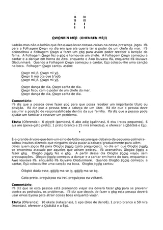 II II
II II
I I
I I
ÒWÓNRÍN MÉJÌ (OHENREN MÉJÌ)
Ladrão-mas-não-o-ladrão-que-fez-o-awo-levar-nossas-coisas-na-nossa-presença jogou Ifá
para a Folhagem Owon no dia em que ela queria ter o poder de um chefe do mar. ifá
aconselhou a Folhagem Owon a fazer um ebo para assim poder receber a benção da
fama. A Folhagem Owon fez o ebo e tornou-se um chefe. A Folhagem Owon começou a
cantar e a dançar em honra do Awo, enquanto o Awo louvava Ifá, enquanto Ifá louvava
Olodunmaré. Quando a Folhagem Owon começou a cantar, Èsú colocou-lhe uma canção
na boca. Folhagem Owon cantou assim:
Owon mì jó, Owon mì yò.
Owon ti mú ota oye b’odò.
Owon mì jó, Owon mì yò.
Owon dança de dia, Owon canta de dia.
Owon ficou com o poder de um chefe do mar.
Owon dança de dia, Owon canta de dia.
Comentário:
Ifá diz que a pessoa deve fazer ebo para que possa receber um importante título ou
posição. Ifá diz que a pessoa tem a cabeça de um líder. Ifá diz que a pessoa deve
assumir a posição de responsabilidade dentro da sua família. Ifá diz que a pessoa pode
ajudar um familiar a resolver um problema.
Etutu (Oferenda): 6 eiyelé (pombos), 6 abo adie (galinhas), 6 eku (ratos pequenos), 6
eja aro (peixe-gato preto), 1 prato branco e 25 nira (moedas), e oferecer a Obàtálá e Èsú.
*
É-a-grande-árvore-que-tem-um-sino-de-latão-escuro-que-debaixo-da-pequena-palmeira-
soltou-insultos-dizendo-que-ninguém-devia-puxar-a-cabaça-gradualmente-para-além-
deles quem jogou Ifá para Ologbo Jigolo (gato preguiçoso), no dia em que Ologbo Jigolo
se encontrou atacado por aqueles que atiram pedras. Ifá aconselhou Ologbo Jigolo a
fazer ebo. Ologbo Jigolo fez o ebo. A partir desse dia Ologbo Jigolo viajou sem
preocupações. Ologbo Jigolo começou a dançar e a cantar em honra do Awo, enquanto o
Awo louvava Ifá, enquanto Ifá louvava Olodunmaré. Quando Ologbo Jigolo começou a
cantar, Èsú colocou-lhe uma canção na boca. Ologbo Jigolo cantou:
Òlógbò dúdú esse, gòòlò ma se lo, gòòlò ma se bo.
Gato preto, preguiçoso eu irei, preguiçoso eu voltarei.
Comentário:
Ifá diz que se esta pessoa está planeando viajar ela deverá fazer ebo para se prevenir
contra as pedradas, os problemas. Ifá diz que depois de fazer o ebo esta pessoa deverá
usar ervas Eyonu pata atrair coisas boas enquanto viajar.
Etutu (Oferenda): 10 okete (ratazanas), 1 epo (óleo de dendê), 1 prato branco e 50 nira
(moedas), oferecer a Obàtálá e a Èsú.
 