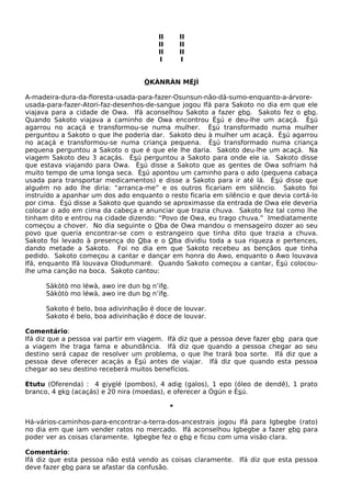 II II
II II
II II
I I
ÒKÀNRÀN MÉJÌ
A-madeira-dura-da-floresta-usada-para-fazer-Osunsun-não-dá-sumo-enquanto-a-árvore-
usada-para-fazer-Atori-faz-desenhos-de-sangue jogou Ifá para Sakoto no dia em que ele
viajava para a cidade de Owa. Ifá aconselhou Sakoto a fazer ebo. Sakoto fez o ebo.
Quando Sakoto viajava a caminho de Owa encontrou Èsú e deu-lhe um acaçá. Èsú
agarrou no acaçá e transformou-se numa mulher. Èsú transformado numa mulher
perguntou a Sakoto o que lhe poderia dar. Sakoto deu à mulher um acaçá. Èsú agarrou
no acaçá e transformou-se numa criança pequena. Èsú transformado numa criança
pequena perguntou a Sakoto o que é que ele lhe daria. Sakoto deu-lhe um acaçá. Na
viagem Sakoto deu 3 acaçás. Èsú perguntou a Sakoto para onde ele ia. Sakoto disse
que estava viajando para Owa. Èsú disse a Sakoto que as gentes de Owa sofriam há
muito tempo de uma longa seca. Èsú apontou um caminho para o ado (pequena cabaça
usada para transportar medicamentos) e disse a Sakoto para ir até lá. Èsú disse que
alguém no ado lhe diria: “arranca-me” e os outros ficariam em silêncio. Sakoto foi
instruído a apanhar um dos ado enquanto o resto ficaria em silêncio e que devia cortá-lo
por cima. Èsú disse a Sakoto que quando se aproximasse da entrada de Owa ele deveria
colocar o ado em cima da cabeça e anunciar que trazia chuva. Sakoto fez tal como lhe
tinham dito e entrou na cidade dizendo: “Povo de Owa, eu trago chuva.” Imediatamente
começou a chover. No dia seguinte o Oba de Owa mandou o mensageiro dozer ao seu
povo que queria encontrar-se com o estrangeiro que tinha dito que trazia a chuva.
Sakoto foi levado à presença do Oba e o Oba dividiu toda a sua riqueza e pertences,
dando metade a Sakoto. Foi no dia em que Sakoto recebeu as bençãos que tinha
pedido. Sakoto começou a cantar e dançar em honra do Awo, enquanto o Awo louvava
Ifá, enquanto Ifá louvava Olodunmaré. Quando Sakoto começou a cantar, Èsú colocou-
lhe uma canção na boca. Sakoto cantou:
Sàkòtò mo léwà, awo ire dun bo n’ife.
Sàkòtò mo léwà, awo ire dun bo n’ife.
Sakoto é belo, boa adivinhação é doce de louvar.
Sakoto é belo, boa adivinhação é doce de louvar.
Comentário:
Ifá diz que a pessoa vai partir em viagem. Ifá diz que a pessoa deve fazer ebo para que
a viagem lhe traga fama e abundância. Ifá diz que quando a pessoa chegar ao seu
destino será capaz de resolver um problema, o que lhe trará boa sorte. Ifá diz que a
pessoa deve oferecer acaçás a Èsú antes de viajar. Ifá diz que quando esta pessoa
chegar ao seu destino receberá muitos benefícios.
Etutu (Oferenda) : 4 eiyelé (pombos), 4 adie (galos), 1 epo (óleo de dendê), 1 prato
branco, 4 eko (acaçás) e 20 nira (moedas), e oferecer a Ògún e Èsú.
*
Há-vários-caminhos-para-encontrar-a-terra-dos-ancestrais jogou Ifá para Igbegbe (rato)
no dia em que iam vender ratos no mercado. Ifá aconselhou Igbegbe a fazer ebo para
poder ver as coisas claramente. Igbegbe fez o ebo e ficou com uma visão clara.
Comentário:
Ifá diz que esta pessoa não está vendo as coisas claramente. Ifá diz que esta pessoa
deve fazer ebo para se afastar da confusão.
 