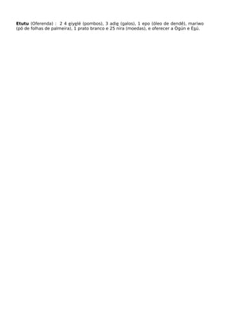 Etutu (Oferenda) : 2 4 eiyelé (pombos), 3 adie (galos), 1 epo (óleo de dendê), mariwo
(pó de folhas de palmeira), 1 prato branco e 25 nira (moedas), e oferecer a Ògún e Èsú.
 