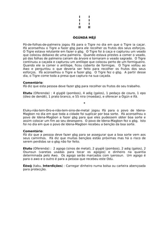 I I
I I
I I
II II
ÒGÚNDÁ MÉJÌ
Pó-de-folhas-de-palmeira jogou Ifá para o Tigre no dia em que o Tigre ia caçar.
Ifá aconselhou o Tigre a fazer ebo para ele recolher os frutos dos seus esforços.
O Tigre estava relutante em fazer o ebo. O Tigre foi à caça e capturou um veado
que colocou debaixo de uma palmeira. Quando estava prestes a comer o veado,
pó das folhas de palmeira caíram da árvore e tornaram o veado sagrado. O Tigre
continuou a caçada e capturou um antílope que colocou perto de um formigueiro.
Quando ele ia comer o antílope, ficou coberto de formigas. O Tigre voltou ao
Awo e perguntou o que deveria ser feito para recolher os frutos dos seus
esforços. Ifá aconselhou o Tigre a fazer ebo. O Tigre fez o ebo. A partir desse
dia, o Tigre come toda a presa que captura na sua caçada.
Comentário:
Ifá diz que esta pessoa deve fazer ebo para recolher os frutos do seu trabalho.
Etutu (Oferenda) : 4 eiyelé (pombos), 4 adie (galos), 1 pedaço de couro, 1 epo
(óleo de dendê), 1 prato branco, e 55 nira (moedas), e oferecer a Ògún e Ifá.
*
Eluku-não-tem-Oro-e-não-tem-sino-de-metal jogou Ifá para o povo de Idena-
Magbon no dia em que toda a cidade foi suplicar por boa sorte. Ifá aconselhou o
povo de Idena-Magbon a fazer ebo para que eles pudessem obter boa sorte e
assim colocar um fim ao seu desespero. O povo de Idena-Magbon fez o ebo. Isto
foi no dia em que o povo de Idena-Magbon recebeu a benção da boa sorte.
Comentário:
Ifá diz que a pessoa deve fazer ebo para se assegurar que a boa sorte vem aos
seus caminhos. Ifá diz que muitas bençãos estão próximas mas há o risco de
serem perdidas se o ebo não for feito.
Etutu (Oferenda) : 2 agogo (sinos de metal), 2 eiyelé (pombos), 2 adie (galos), 2
Osunsun (varetas usadas para tocar os agogos) e dinheiro na quantia
determinada pelo Awo. Os agogo serão marcados com iyerosun. Um agogo é
para o awo e o outro é para a pessoa que recebeu este Odu.
Éèwò (tabu, Interdições) : Carregar dinheiro numa bolsa ou carteira abençoada
para protecção.
 