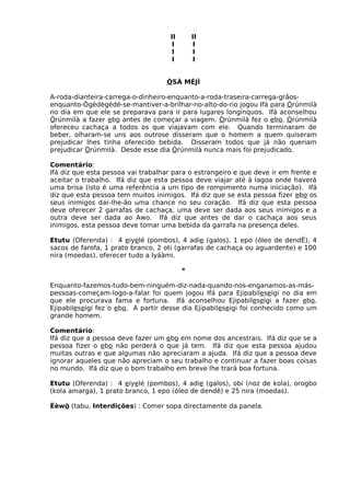 II II
I I
I I
I I
ÒSÁ MÉJÌ
A-roda-dianteira-carrega-o-dinheiro-enquanto-a-roda-traseira-carrega-grãos-
enquanto-Ògèdègédé-se-mantiver-a-brilhar-no-alto-do-rio jogou Ifá para Òrúnmilà
no dia em que ele se preparava para ir para lugares longínquos. Ifá aconselhou
Òrúnmilà a fazer ebo antes de começar a viagem. Òrúnmilà fez o ebo. Òrúnmilà
ofereceu cachaça a todos os que viajavam com ele. Quando terminaram de
beber, olharam-se uns aos outrose disseram que o homem a quem quiseram
prejudicar lhes tinha oferecido bebida. Disseram todos que já não queriam
prejudicar Òrúnmilà. Desde esse dia Òrúnmilà nunca mais foi prejudicado.
Comentário:
Ifá diz que esta pessoa vai trabalhar para o estrangeiro e que deve ir em frente e
aceitar o trabalho. Ifá diz que esta pessoa deve viajar até à lagoa onde haverá
uma brisa (isto é uma referência a um tipo de rompimento numa iniciação). Ifá
diz que esta pessoa tem muitos inimigos. Ifá diz que se esta pessoa fizer ebo os
seus inimigos dar-lhe-ão uma chance no seu coração. Ifá diz que esta pessoa
deve oferecer 2 garrafas de cachaça, uma deve ser dada aos seus inimigos e a
outra deve ser dada ao Awo. Ifá diz que antes de dar o cachaça aos seus
inimigos, esta pessoa deve tomar uma bebida da garrafa na presença deles.
Etutu (Oferenda) : 4 eiyelé (pombos), 4 adie (galos), 1 epo (óleo de dendÊ), 4
sacos de farofa, 1 prato branco, 2 oti (garrafas de cachaça ou aguardente) e 100
nira (moedas), oferecer tudo a Iyáàmi.
*
Enquanto-fazemos-tudo-bem-ninguém-diz-nada-quando-nos-enganamos-as-más-
pessoas-começam-logo-a-falar foi quem jogou Ifá para Ejipabileseigi no dia em
que ele procurava fama e fortuna. Ifá aconselhou Ejipabileseigi a fazer ebo.
Ejipabileseigi fez o ebo. A partir desse dia Ejipabileseigi foi conhecido como um
grande homem.
Comentário:
Ifá diz que a pessoa deve fazer um ebo em nome dos ancestrais. Ifá diz que se a
pessoa fizer o ebo não perderá o que já tem. Ifá diz que esta pessoa ajudou
muitas outras e que algumas não apreciaram a ajuda. Ifá diz que a pessoa deve
ignorar aqueles que não apreciam o seu trabalho e continuar a fazer boas coisas
no mundo. Ifá diz que o bom trabalho em breve lhe trará boa fortuna.
Etutu (Oferenda) : 4 eiyelé (pombos), 4 adie (galos), obi (noz de kola), orogbo
(kola amarga), 1 prato branco, 1 epo (óleo de dendê) e 25 nira (moedas).
Éèwò (tabu, Interdições) : Comer sopa directamente da panela.
 