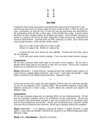 II II
I I
II II
II II
ÌKÁ MÉJÌ
O-pássaro-voa-no-céu-enquanto-o-desconhecido-viaja-no-mar-enquanto-o-cão-
vem-buscar-seu-nome foi quem jogou Ifá para Erelu do Mar, o filho do barco do
mar, o santuário no alto do mar, no dia em que ele procurava por abundância.
Ifá aconselhou Erelu do Mar a fazer ebo. Erelu do Mar fez o ebo. A partir desse
dia Erelu do Mar recebeu todas as bençãos que pediu. Erelu do Mar começou a
cantar e a dançar em honra do Awo, enquanto o Awo louvava Ifá, enquanto Ifá
louvava Olodunmaré. Quando Erelu do Mar começou a cantar, Èsú colocou-lhe
uma canção na boca. Erelu do Mar cantou assim:
Okò mi sí, okò mi gbò. Okò mi sí, okò mi gbò.
Èbuté ire 1 oko mi lo. Èbuté ire 1 oko mi lo.
O barco do mar vem, barco do mar agitado. O barco do mar vem, barco
do mar agitado.
É um mar bom onde o barco navega. É um mar bom onde o barco navega.
Comentário:
Ifá diz que a pessoa deve fazer ebo se vai partir numa viagem. Ifá diz que a
pessoa deve fazer ebo se ela ganha a vida com um barco. Ifá diz que a pessoa
ficará rica se trabalha com um estranho.
Etutu (Oferenda) : 1 prato branco, 1 pequeno barco de madeira (para colocar no
prato branco), ògedè wéère (banana), eyin (ovo), 1 epo (óleo de dendê), 1 adie
(galo) e dinheiro a ser determinado pelo Awo. Oferecer a Èsú.
*
Tu-és-mau-eu-sou-mau jogou Ifá para Agbadu (cobra) que era maciona barriga,
no dia em que Agbadu ia ser coroado chefe. Ifá aconselhou Agbadu a fazer ebo.
Agbadu recusou-se a fazer o ebo. A partir desse dia, sempre que alguém vê
Agbadu, foge.
Comentário:
Ifá diz que a pessoa passa por um período difícil no seu relacionamento. Ifá diz
que se a pessoa é casada, está a ter problemas no seu casamento. Ifá diz que
esta pessoa está demasiado ansiosa e que isso proporciona as condições para
que os seus problemas aumentem. Ifá diz que há pessoas que a querem ajudar
mas que ela as afasta do seu caminho. Ifá diz que a pessoa precisa de coragem.
Etutu (Oferenda) : 1 ori agbadu (cabeça de cobra), 1 eiyelé (pombo), 1 adie
(galo), 1 epo (óleo de dendê) e dinheiro em quantia a ser determinada pelo Awo.
Oferecer a Èsú.
Éèwò (tabu, Interdições) : Macacos cinzentos.
 