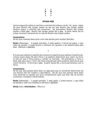 I I
II II
I I
I I
ÒTÙRÁ MÉJÌ
Como-a-água-flui-sobre-o-caminho-o-caminho-flui-sobre-o-rio-Eri foi quem jogou
Ifá para Muslim das longas vestes no dia em que Muslim das longas vestes
tentava seguir o caminho dos ancestrais. Ifá aconselhou Muslim das longas
vestes a fazer ebo. Muslim das longas vestes fez o ebo. A partir desse dia as
coisas correram suavemente na vida de Muslim das longas vestes.
Comentário:
Ifá diz que a pessoa deve levar uma vida devota para receber bençãos.
Etutu (Oferenda) : 4 eiyelé (pombos), 4 adie (galos), 2 terços de grãos, 1 epo
(óleo de dendê), 1 prato branco e dinheiro em quantia a ser determinada pelo
Awo. Oferecer a Obàtálá.
*
É-o-ovo-que-rejeitou-o-espírito-da-criança-é-o-esperma-que-rejeitou-o-espírito-da-
criança quem jogou Ifá para Terra e os poderes destrutivos que vivem na terra,
no dia em que a Terra queria ir vender no mercado. Ifá aconselhou a Terra a
fazer ebo para que a Terra não fosse prejudicada pelos poderes destrutivos que
vivem na terra. A Terra fez o ebo. A partir desse dia, o lucro permaneceu com a
Terra.
Comentário:
Ifá diz que esta pessoa deve fazer um ebo para que os ancestrais destrutivos da
sua família não lhe roubem a abundância. Ifá diz que esta pessoa deve fazer
uma oferenda ou agrado aos seus companheiros para que eles não se tornem
ciumentos, invejosos e destruidores.
Etutu (Oferenda) : 1 eiyelé (pombo), 1 adie (galo), 1 prato branco, 1 epo (óleo
de dendê) e 100 nira (moedas) e oferecer a Obàtálá.
Éèwò (tabu, Interdições) : Óleo cru.
 