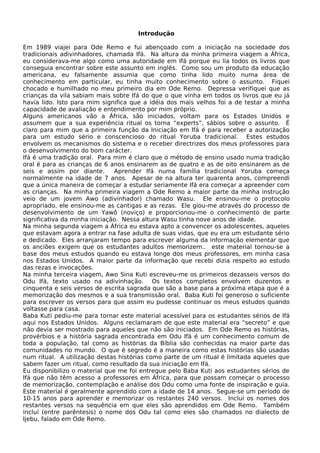 Introdução
Em 1989 viajei para Ode Remo e fui abençoado com a iniciação na sociedade dos
tradicionais adivinhadores, chamada Ifá. Na altura da minha primeira viagem a África,
eu considerava-me algo como uma autoridade em Ifá porque eu lia todos os livros que
conseguia encontrar sobre este assunto em inglês. Como sou um produto da educação
americana, eu falsamente assumia que como tinha lido muito numa área de
conhecimento em particular, eu tinha muito conhecimento sobre o assunto. Fiquei
chocado e humilhado no meu primeiro dia em Ode Remo. Depressa verifiquei que as
crianças da vila sabiam mais sobre Ifá do que o que vinha em todos os livros que eu já
havia lido. Isto para mim significa que a idéia dos mais velhos foi a de testar a minha
capacidade de avaliação e entendimento por mim próprio.
Alguns americanos vão a África, são iniciados, voltam para os Estados Unidos e
assumem que a sua experiência ritual os torna “experts”, sábios sobre o assunto. É
claro para mim que a primeira função da Iniciação em Ifá é para receber a autorização
para um estudo sério e conscencioso do ritual Yoruba tradicional. Estes estudos
envolvem os mecanismos do sistema e o receber directrizes dos meus professores para
o desenvolvimento do bom carácter.
Ifá é uma tradição oral. Para mim é claro que o método de ensino usado numa tradição
oral é para as crianças de 6 anos ensinarem as de quatro e as de oito ensinarem as de
seis e assim por diante. Aprender Ifá numa família tradicional Yoruba começa
normalmente na idade de 7 anos. Apesar de na altura ter quarenta anos, compreendi
que a única maneira de começar a estudar seriamente Ifá era começar a apreender com
as crianças. Na minha primeira viagem a Ode Remo a maior parte da minha instrução
veio de um jovem Awo (adivinhador) chamado Wasu. Ele ensinou-me o protocolo
apropriado, ele ensinou-me as cantigas e as rezas. Ele giou-me através do processo de
desenvolvimento de um Yawô (noviço) e proporcionou-me o conhecimento de parte
significativa da minha iniciação. Nessa altura Wasu tinha nove anos de idade.
Na minha segunda viagem a África eu estava apto a convencer os adolescentes, aqueles
que estavam agora a entrar na fase adulta de suas vidas, que eu era um estudante sério
e dedicado. Eles arranjaram tempo para escrever alguma da informação elementar que
os anciões exigem que os estudantes adultos memorizem.. este material tornou-se a
base dos meus estudos quando eu estava longe dos meus professores, em minha casa
nos Estados Unidos. A maior parte da informação que recebi dizia respeito ao estudo
das rezas e invocações.
Na minha terceira viagem, Awo Sina Kuti escreveu-me os primeiros dezasseis versos do
Odu Ifá, texto usado na adivinhação. Os textos completos envolvem duzentos e
cinquenta e seis versos de escrita sagrada que são a base para a próxima etapa que é a
memorização dos mesmos e a sua transmissão oral. Baba Kuti foi generoso o suficiente
para escrever os versos para que assim eu pudesse continuar os meus estudos quando
voltasse para casa.
Baba Kuti pediu-me para tornar este material acessível para os estudantes sérios de Ifá
aqui nos Estados Unidos. Alguns reclamaram de que este material era “secreto” e que
não devia ser mostrado para aqueles que não são iniciados. Em Ode Remo as histórias,
provérbios e a história sagrada encontrada em Odu Ifá é um conhecimento comum de
toda a população, tal como as histórias da Bíblia são conhecidas na maior parte das
comunidades no mundo. O que é segredo é a maneira como estas histórias são usadas
num ritual. A utilização destas histórias como parte de um ritual é limitada aqueles que
sabem fazer um ritual, como resultado da sua iniciação em Ifá.
Eu disponibilizo o material que me foi entregue pelo Baba Kuti aos estudantes sérios de
Ifá que não têm acesso a professores em África, para que possam começar o processo
de memorização, contemplação e análise dos Odu como uma fonte de inspiração e guia.
Este material é geralmente aprendido com a idade de 14 anos. Segue-se um período de
10-15 anos para aprender e memorizar os restantes 240 versos. Incluí os nomes dos
restantes versos na sequência em que eles são aprendidos em Ode Remo. Também
incluí (entre parêntesis) o nome dos Odu tal como eles são chamados no dialecto de
Ijebu, falado em Ode Remo.
 