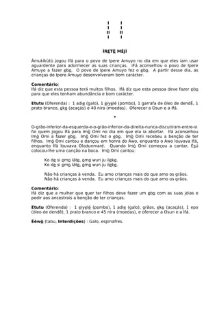 I I
I I
II II
I I
ÌRETÈ MÉJÌ
Àmukíkùtù jogou Ifá para o povo de Ipere Amuyo no dia em que eles iam usar
aguardente para adormecer as suas crianças. iFá aconselhou o povo de Ipere
Amuyo a fazer ebo. O povo de Ipere Amuyo fez o ebo. A partir desse dia, as
crianças de Ipere Amuyo desenvolveram bom carácter.
Comentário:
Ifá diz que esta pessoa terá muitos filhos. Ifá diz que esta pessoa deve fazer ebo
para que eles tenham abundância e bom carácter.
Etutu (Oferenda) : 1 adie (galo), 1 eiyelé (pombo), 1 garrafa de óleo de dendÊ, 1
prato branco, eko (acaçás) e 40 nira (moedas). Oferecer a Osun e a Ifá.
*
O-grão-inferior-da-esquerda-e-o-grão-inferior-da-direita-nunca-discutiram-entre-si
foi quem jogou Ifá para Imò Omi no dia em que ela ia abortar. Ifá aconselhou
Imò Omi a fazer ebo. Imò Omi fez o ebo. Imò Omi recebeu a benção de ter
filhos. Imò Omi cantou e dançou em honra do Awo, enquanto o Awo louvava Ifá,
enquanto Ifá louvava Olodunmaré. Quando Imò Omi começou a cantar, Èsú
colocou-lhe uma canção na boca. Imò Omi cantou:
Ko de si omo láte, omo wun ju ileke.
Ko de si omo láte, omo wun ju ileke.
Não há crianças à venda. Eu amo crianças mais do que amo os grãos.
Não há crianças à venda. Eu amo crianças mais do que amo os grãos.
Comentário:
Ifá diz que a mulher que quer ter filhos deve fazer um ebo com as suas jóias e
pedir aos ancestrais a benção de ter crianças.
Etutu (Oferenda) : 1 eiyelé (pombo), 1 adie (galo), grãos, eko (acaçás), 1 epo
(óleo de dendê), 1 prato branco e 45 nira (moedas), e oferecer a Osun e a Ifá.
Éèwò (tabu, Interdições) : Galo, espinafres.
 