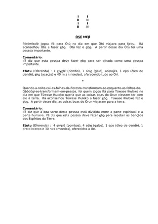 I I
II II
I I
II II
ÒSÉ MÉJÌ
Pòròmìsolè jogou Ifá para Òtú no dia em que Òtú viajava para Ijebu. Ifá
aconselhou Òtú a fazer ebo. Òtú fez o ebo. A partir desse dia Òtú foi uma
pessoa importante.
Comentário:
Ifá diz que esta pessoa deve fazer ebo para ser olhada como uma pessoa
importante.
Etutu (Oferenda) : 1 eiyelé (pombo), 1 adie (galo), acarajés, 1 epo (óleo de
dendê), eko (acaçás) e 40 nira (moedas), oferecendo tudo ao Orí.
*
Quando-a-noite-cai-as-folhas-da-floresta-transformam-se-enquanto-as-folhas-do-
Gbòdògi-se-transformam-em-pessoa, foi quem jogou Ifá para Túwase Ihuloko no
dia em que Túwase Ihuloko queria que as coisas boas do Orun viessem ter com
ele à terra. Ifá aconselhou Túwase Ihuloko a fazer ebo. Túwase Ihuloko fez o
ebo. A partir desse dia, as coisas boas do Orun viajaram para a terra.
Comentário:
Ifá diz que a boa sorte desta pessoa está dividida entre a parte espiritual e a
parte humana. Ifá diz que esta pessoa deve fazer ebo para receber as bençãos
dos Espíritos da Terra.
Etutu (Oferenda) : 4 eiyelé (pombos), 4 adie (galos), 1 epo (óleo de dendê), 1
prato branco e 30 nira (moedas), oferecidos a Orí.
 