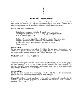 II II
I I
II II
I I
ÒFÙN MÉJÌ (ORAGUN MÉJÌ)
Ogbe-o-estrangeiro foi quem jogou Ifá para Òrisànlá no dia em que Òrisànlá
procurava por abundância. Ifá aconselhou Òrisànlá a fazer ebo. Òrisànlá fez o
ebo. A partir desse dia Òrisànlá teve todas as bençãos que precisava.
Kiki ire (reza para a boa sorte):
Ogbe funfun kenewen o difa fun Òrisànlá won ni ko rúbo,
Pe gbogbo nkan to n’to ko ni wó, o rúbó ojo ti gbogbo nkan to
N’to ko wo mó niyen. Ase.
Ogbe o estrangeiro jogou Ifá para Òrisànlá a quem disse para fazer
ebo para que tudo o que ele fizesse corresse bem, ele fez o
ebo e todos os dias recebe as bençãos que necessita.
Possa assim ser.
Comentário:
Ifá diz que esta pessoa deve adorar Obàtálá. Ifá diz que esta pessoa é um
adorador de Obàtálá e que deve fazer ebo de Obàtálá para pedir abundância. Ifá
diz que a oferenda deve ser feita com a recitação deste Odu.
Etutu (Oferenda) : adimu de Obàtálá.
*
Todas-as-coisas-aparecem-como-os-espinhos-que-ferem-os-pés foi quem jogou
Ifá para Eléjìòràngún no dia em que ele estava no meio dos seus inimigos. Ifá
aconselhou Eléjìòràngún a fazer ebo. Eléjìòràngún fez o ebo. A partir daquele dia
Eléjìòràngún derrotou os seus inimigos.
Comentário :
Ifá diz que esta pessoa deve fazer ebo para Oro. Ifá diz que Oro ajudará esta
pessoa nos seus esforços para derrotar os seus inimigos.
Eturu (Oferenda): 4 eiyelé (pombos), 4 adi e (galos ou galinhas), 1 epo (azeite de
dendê), 1 prato branco, eko (acaçás) e dinheiro, determinados pelo adivinho e
oferecer tudo a Oro.
 