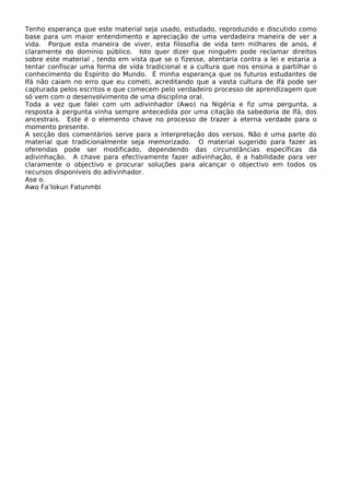 Tenho esperança que este material seja usado, estudado, reproduzido e discutido como
base para um maior entendimento e apreciação de uma verdadeira maneira de ver a
vida. Porque esta maneira de viver, esta filosofia de vida tem milhares de anos, é
claramente do domínio público. Isto quer dizer que ninguém pode reclamar direitos
sobre este material , tendo em vista que se o fizesse, atentaria contra a lei e estaria a
tentar confiscar uma forma de vida tradicional e a cultura que nos ensina a partilhar o
conhecimento do Espírito do Mundo. É minha esperança que os futuros estudantes de
Ifá não caiam no erro que eu cometi, acreditando que a vasta cultura de Ifá pode ser
capturada pelos escritos e que comecem pelo verdadeiro processo de aprendizagem que
só vem com o desenvolvimento de uma disciplina oral.
Toda a vez que falei com um adivinhador (Awo) na Nigéria e fiz uma pergunta, a
resposta à pergunta vinha sempre antecedida por uma citação da sabedoria de Ifá, dos
ancestrais. Este é o elemento chave no processo de trazer a eterna verdade para o
momento presente.
A secção dos comentários serve para a interpretação dos versos. Não é uma parte do
material que tradicionalmente seja memorizado. O material sugerido para fazer as
oferendas pode ser modificado, dependendo das circunstâncias específicas da
adivinhação. A chave para efectivamente fazer adivinhação, é a habilidade para ver
claramente o objectivo e procurar soluções para alcançar o objectivo em todos os
recursos disponíveis do adivinhador.
Ase o.
Awo Fa’lokun Fatunmbi
 