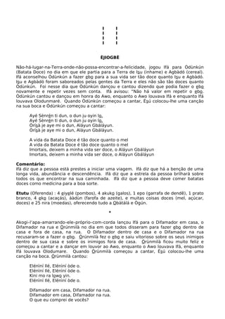 I I
I I
I I
I I
ÈJIOGBÈ
Não-há-lugar-na-Terra-onde-não-possa-encontrar-a-felicidade, jogou Ifá para Òdùnkún
(Batata Doce) no dia em que ele partia para a Terra de Isu (inhame) e Agbàdó (cereal).
Ifá aconselhou Òdùnkún a fazer ebo para a sua vida ser tão doce quanto Isu e Agbàdó.
Isu e Agbàdó foram saboreados pelas gentes da Terra e eles não são tão doces quanto
Òdùnkún. Foi nesse dia que Òdùnkún dançou e cantou dizendo que podia fazer o ebo
novamente e repetir vezes sem conta. Ifá avisou: “Não há valor em repetir o ebo.
Òdùnkún cantou e dançou em honra do Awo, enquanto o Awo louvava Ifá e enquanto Ifá
louvava Olodunmaré. Quando Òdùnkún começou a cantar, Èsú colocou-lhe uma canção
na sua boca e Òdùnkún começou a cantar:
Ayé Sènrén ti dun, o dun ju oyin lo.
Ayé Sènrén ti dun, o dun ju oyin lo.
Òrísà je aye mi o dun, Aláyun Gbáláyun.
Òrísà je aye mi o dun, Aláyun Gbáláyun.
A vida da Batata Doce é tão doce quanto o mel
A vida da Batata Doce é tão doce quanto o mel
Imortais, deixem a minha vida ser doce, o Aláyun Gbáláyun
Imortais, deixem a minha vida ser doce, o Aláyun Gbáláyun
Comentário:
Ifá diz que a pessoa está prestes a iniciar uma viagem. Ifá diz que há a benção de uma
longa vida, abundância e descendência. Ifá diz que a estrela da pessoa brilhará sobre
todos os que encontrar na sua caminhada. Ifá diz que a pessoa deve comer batatas
doces como medicina para a boa sorte.
Etutu (Oferenda) : 4 eiyelé (pombos), 4 akuko (galos), 1 epo (garrafa de dendê), 1 prato
branco, 4 eko (acaçás), áàdùn (farofa de azeite), e muitas coisas doces (mel, açúcar,
doces) e 25 nira (moedas), oferecendo tudo a Obàtálá e Ògún.
*
Akogi–l’apa–amarrando–ele–próprio–com–corda lançou Ifá para o Difamador em casa, o
Difamador na rua e Òrúnmilà no dia em que todos disseram para fazer ebo dentro de
casa e fora de casa, na rua. O Difamador dentro de casa e o Difamador na rua
recusaram-se a fazer o ebo. Òrúnmilà fez o ebo e saiu vitorioso sobre os seus inimigos
dentro de sua casa e sobre os inimigos fora de casa. Òrùnmilà ficou muito feliz e
começou a cantar e a dançar em louvor ao Awo, enquanto o Awo louvava Ifá, enquanto
Ifá louvava Olodumare. Quando Òrùnmilà começou a cantar, Èsú colocou-lhe uma
canção na boca. Òrùnmilà cantou:
Elénìní Ilé, Elénìní òde o.
Elénìní Ilé, Elénìní òde o.
Kini mo ra lowo yin.
Elénìní Ilé, Elénìní òde o.
Difamador em casa, Difamador na rua.
Difamador em casa, Difamador na rua.
O que eu comprei de vocês?
 