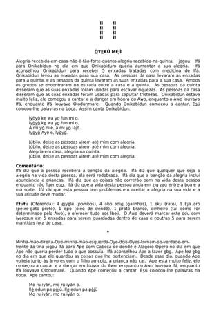 II II
II II
II II
II II
ÒYEKÚ MÉJÌ
Alegria-recebida-em-casa-não-é-tão-forte-quanto-alegria-recebida-na-quinta, jogou Ifá
para Onikabidun no dia em que Onikabidum queria aumentar a sua alegria. Ifá
aconselhou Onikabidun para receber 5 enxadas tratadas com medicina de Ifá.
Onikabidun levou as enxadas para sua casa. As pessoas da casa levaram as enxadas
para a quinta, e as pessoas da quinta levaram as suas enxadas para a sua casa. Ambos
os grupos se encontraram na estrada entre a casa e a quinta. As pessoas da quinta
disseram que as suas enxadas foram usadas para escavar riquezas. As pessoas da casa
disseram que as suas enxadas foram usadas para sepultar tristezas. Onikabidun estava
muito feliz, ele começou a cantar e a dançar em honra do Awo, enquanto o Awo louvava
Ifá, enquanto Ifá louvava Olodunmare. Quando Onikabidun começou a cantar, Èsú
colocou-lhe palavras na boca. Assim canta Onikabidun:
Ìyòyò ke wa yo fun mi o.
Ìyòyò ke wa yo fun mi o.
A mi yò nilé, a mi yo lájò.
Ìyòyò Aye e, Ìyòyò.
Júbilo, deixe as pessoas virem até mim com alegria.
Júbilo, deixe as pessoas virem até mim com alegria.
Alegria em casa, alegria na quinta.
Júbilo, deixe as pessoas virem até mim com alegria.
Comentário:
Ifá diz que a pessoa receberá a benção da alegria. Ifá diz que qualquer que seja a
alegria na vida desta pessoa, ela será redobrada. Ifá diz que a benção da alegria inclui
abundância e crianças. Ifá diz que as coisas não correrão bem na vida desta pessoa
enquanto não fizer ebo. Ifá diz que a vida desta pessoa anda em zig zag entre a boa e a
má sorte. Ifá diz que esta pessoa tem problemas em aceitar a alegria na sua vida e a
sua atitude deve mudar.
Etutu (Oferenda): 4 eiyelè (pombos), 4 abo adìe (galinhas), 1 eku (rato), 1 Eja aro
(peixe-gato preto), 1 epo (óleo de dendê), 1 prato branco, dinheiro (tal como for
determinado pelo Awo), e oferecer tudo aos Ibeji. O Awo deverá marcar este odu com
iyerosun em 5 enxadas para serem guardadas dentro de casa e noutras 5 para serem
mantidas fora de casa.
*
Minha-mão-direita-Oye-minha-mão-esquerda-Oye-dois-Oyes-tornam-se-verdade-em-
frente-da-tina jogou Ifá para Ape com Cabeça-de-dendê e Alagoro Opero no dia em que
Ape não queria perder tudo o que possuía. Ifá aconselhou Ape a fazer ebo. Ape fez ebo
no dia em que ele guardou as coisas que lhe pertenciam. Desde esse dia, quando Ape
volteia junto às árvores com o filho ao colo, a criança não cai. Ape está muito feliz, ele
começou a cantar e a dançar em louvor do Awo, enquanto o Awo louvava Ifá, enquanto
Ifá louvava Olodumaré. Quando Ape começou a cantar, Èsú colocou-lhe palavras na
boca. Ape cantou:
Mo ru iyán, mo ru iyán o.
Ilè edun pa pòjù. Ilè edun pa pòjù
Mo ru iyán, mo ru iyán o.
 