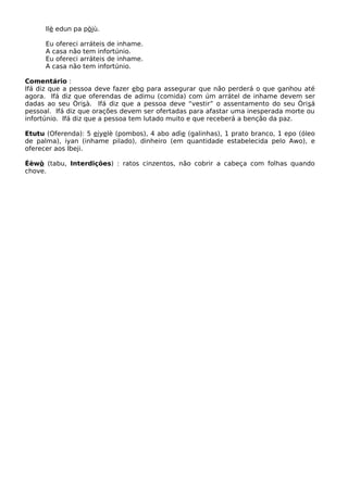 Ilè edun pa pòjù.
Eu ofereci arráteis de inhame.
A casa não tem infortúnio.
Eu ofereci arráteis de inhame.
A casa não tem infortúnio.
Comentário :
Ifá diz que a pessoa deve fazer ebo para assegurar que não perderá o que ganhou até
agora. Ifá diz que oferendas de adimu (comida) com úm arrátel de inhame devem ser
dadas ao seu Òrisà. Ifá diz que a pessoa deve “vestir” o assentamento do seu Òrisá
pessoal. Ifá diz que orações devem ser ofertadas para afastar uma inesperada morte ou
infortúnio. Ifá diz que a pessoa tem lutado muito e que receberá a benção da paz.
Etutu (Oferenda): 5 eiyelè (pombos), 4 abo adìe (galinhas), 1 prato branco, 1 epo (óleo
de palma), iyan (inhame pilado), dinheiro (em quantidade estabelecida pelo Awo), e
oferecer aos Ibeji.
Éèwò (tabu, Interdições) : ratos cinzentos, não cobrir a cabeça com folhas quando
chove.
 