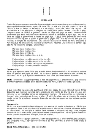 II II
I I
I I
II II
ÌWÒRI MÉJÌ
O-almofariz-que-usamos-para-pilar-inhame-não-é-usado-para-esburacar-o-velho-e-usado-
vaso-tapado-durante-meses jogou Ifá para Olu no dia em que ele queria ir para Ilé
Olókun (casa do Deus do Oceano) e a Ilé Olosa (casa da Deusa da Lagoa). Ifá
aconselhou a fazer ebo para a viagem ser abençoada pelos Deuses. Olu fez o ebo.
Chegou à casa de Olókun e ganhou 3 vezes no jogo ayo (jogo de azar). Olókun tinha
prometido que daria metade da sua fortuna a quem o vencesse a jogar ayo. Olu foi a
casa de Olosa e ganhou-lhe 3 vezes ao jogo ayo. Olosa tinha prometido que daria
metade da sua riqueza a quem a ganhasse a jogar ayo. Isto foi no dia em que Olu
recebeu a benção da abundância. Olu cantou e dançou em honra do Awo, enquanto o
Awo louvava Ifá, enquanto Ifá louvava Olodunmare. Quando Olu começou a cantar, Èsú
pôs-lhe na boca uma canção. Olu cantou:
Mo bolu t’ayo mo kan re o.
Mo bolu t’ayo mo kan re o.
Mo bolu t’ayo lóyìnbó o.
Mo bolu t’ayo mo kan re o, o, o, o.
Eu joguei ayo com Olu, eu recebi a benção.
Eu joguei ayo com Olu, eu recebi a benção.
Eu joguei ayo com Olu na casa do estrangeiro.
Eu joguei ayo com Olu, recebi a benção.
Comentário:
Ifá diz que a pessoa deve fazer ebo a pedir a benção que necessita. Ifá diz que a pessoa
deve ter prática em jogos de azar. Ifá diz que a pessoa deve oferecer um carneiro ao
seu Eleda. Ifá diz que a pessoa encontrará a boa sorte pela mão de um estranho.
Etutu (Oferenda): 1 eiyelè (pombo), 1 abo adìe (galinhas), 1 prato branco, eko (acaçás)
e dinheiro (em quantidade a ser determinada pelo Awo), e oferecer tudo a Obàtálá.
*
O-que-tu-gostas-eu-não-gosto-qual-ficará-entre-nós jogou Ifá para Onimuti Iwori, filhos
daqueles que montam cavalos com arrogância em frente de Olu no dia em que iam
começar a ser tratadas como se estivessem mortas. Ifá aconselhou as crianças a
fazerem ebo. As crianças fizeram o ebo. O adivinho disse que a imagem da pessoa
morta nunca foi sepultada. A partir desse dia as crianças souberam que estavam entre
os vivos.
Comentário :
Ifá diz que a pessoa deve fazer ebo para precaver-se da morte e da doença. Ifá diz que
esta pessoa deve fazer ebo de modo a que o mundo não o trate como se estivesse morto
ou moribundo. Ifá diz que a pessoa deve receber 2 imagens de Ibeji, uma imagem
feminina e outra masculina, para colocar no seu oratório pessoal. Ifá diz que os Ìbeji dar-
lhe-ão protecção contra os inimigos, morte e doença.
Etutu (Oferenda): 4 eiyelè (pombos), 4 abo adìe (galinhas), 1 prato branco, eko (acaçás),
eku (pequeno rato), 1 epo (óleo de dendê) e 50 nira (moedas) e oferecer tudo a Ìbeji e
Obàtálá.
Éèwò (tabu, Interdições) : cão e òri (fruta).
 